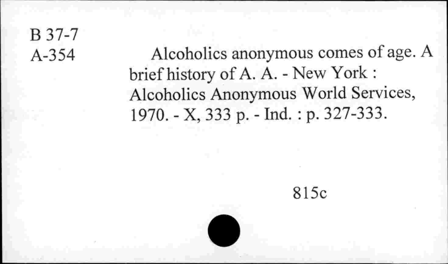 ﻿B37-7
A-354
Alcoholics anonymous comes of age. A brief history of A. A. - New York : Alcoholics Anonymous World Services, 1970. - X, 333 p. - Ind. : p. 327-333.
815c